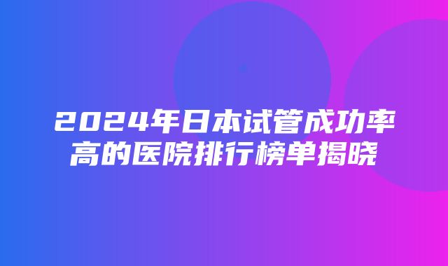 2024年日本试管成功率高的医院排行榜单揭晓