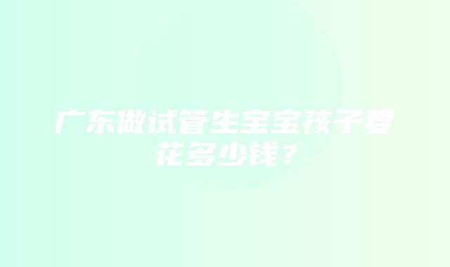 广东做试管生宝宝孩子要花多少钱？