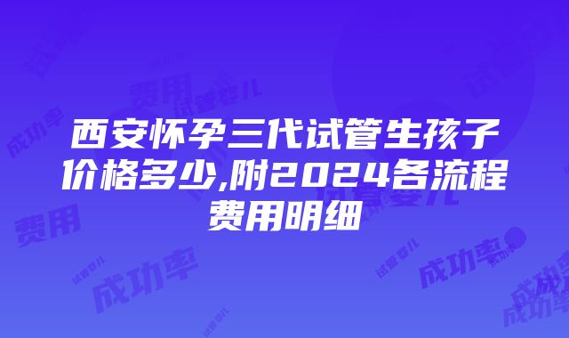 西安怀孕三代试管生孩子价格多少,附2024各流程费用明细