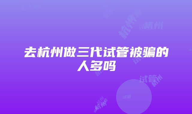 去杭州做三代试管被骗的人多吗