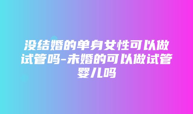 没结婚的单身女性可以做试管吗-未婚的可以做试管婴儿吗