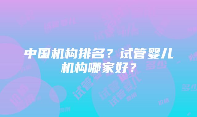 中国机构排名？试管婴儿机构哪家好？