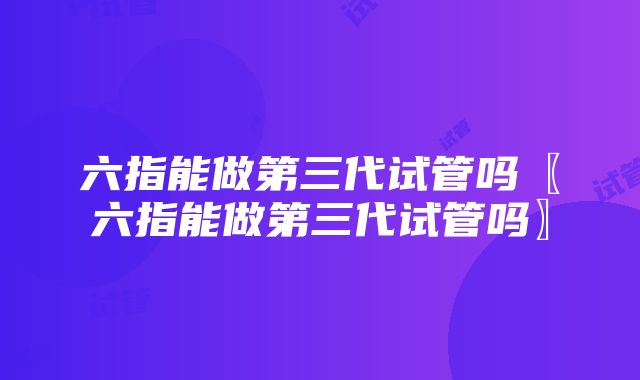 六指能做第三代试管吗〖六指能做第三代试管吗〗