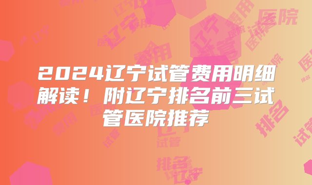 2024辽宁试管费用明细解读！附辽宁排名前三试管医院推荐