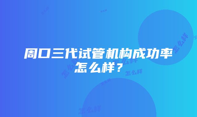 周口三代试管机构成功率怎么样？