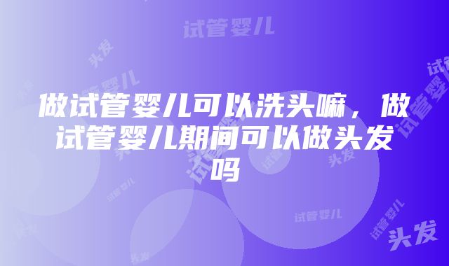 做试管婴儿可以洗头嘛，做试管婴儿期间可以做头发吗