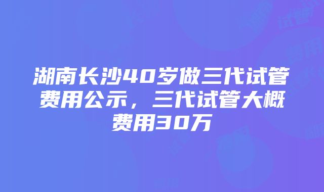 湖南长沙40岁做三代试管费用公示，三代试管大概费用30万