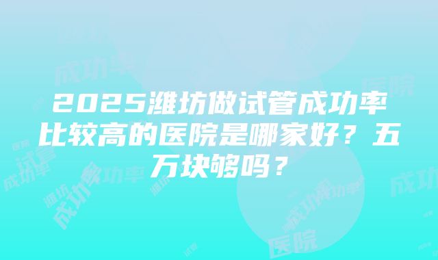 2025潍坊做试管成功率比较高的医院是哪家好？五万块够吗？