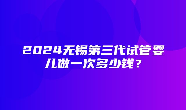 2024无锡第三代试管婴儿做一次多少钱？