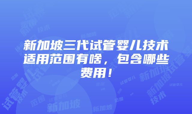 新加坡三代试管婴儿技术适用范围有啥，包含哪些费用！