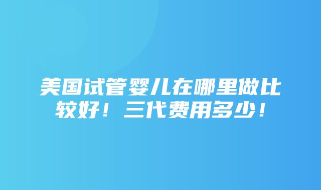 美国试管婴儿在哪里做比较好！三代费用多少！