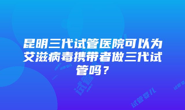 昆明三代试管医院可以为艾滋病毒携带者做三代试管吗？