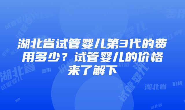 湖北省试管婴儿第3代的费用多少？试管婴儿的价格来了解下