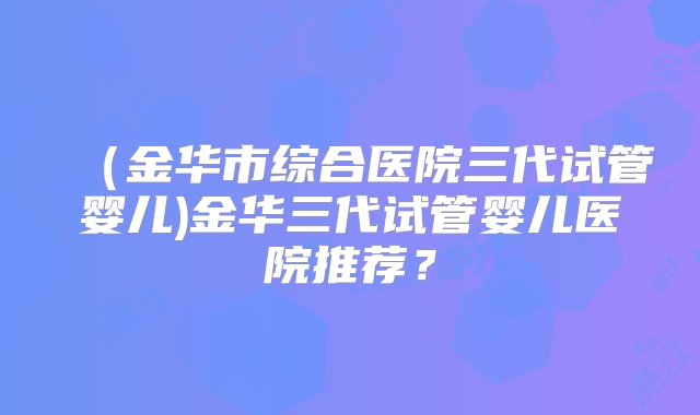 （金华市综合医院三代试管婴儿)金华三代试管婴儿医院推荐？