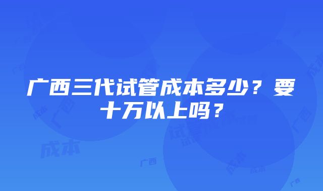 广西三代试管成本多少？要十万以上吗？