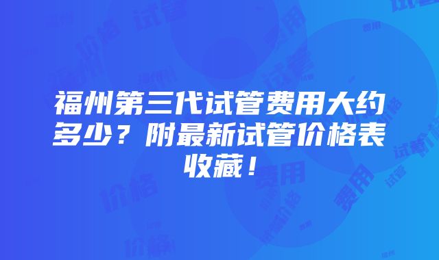 福州第三代试管费用大约多少？附最新试管价格表收藏！