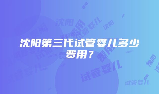 沈阳第三代试管婴儿多少费用？