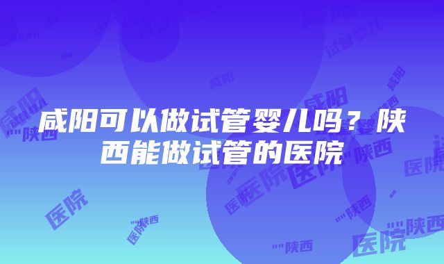 咸阳可以做试管婴儿吗？陕西能做试管的医院