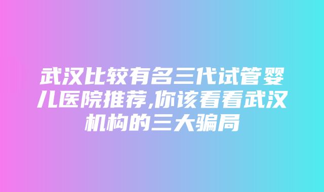 武汉比较有名三代试管婴儿医院推荐,你该看看武汉机构的三大骗局