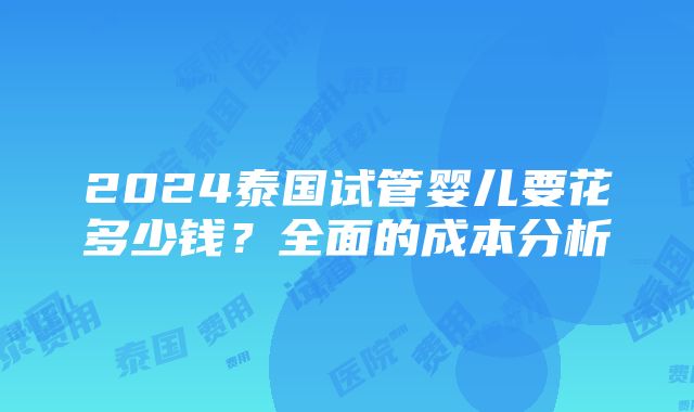 2024泰国试管婴儿要花多少钱？全面的成本分析