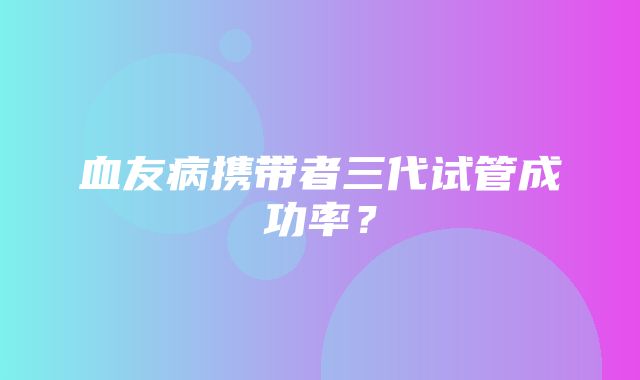 血友病携带者三代试管成功率？