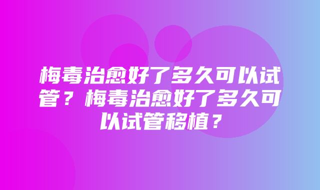 梅毒治愈好了多久可以试管？梅毒治愈好了多久可以试管移植？