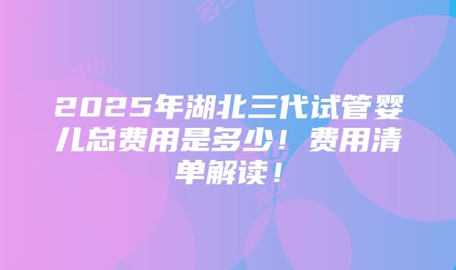 2025年湖北三代试管婴儿总费用是多少！费用清单解读！