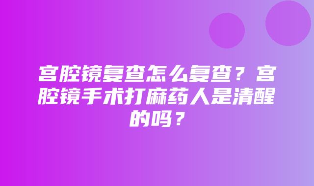 宫腔镜复查怎么复查？宫腔镜手术打麻药人是清醒的吗？