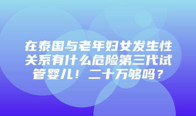 在泰国与老年妇女发生性关系有什么危险第三代试管婴儿！二十万够吗？