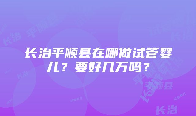 长治平顺县在哪做试管婴儿？要好几万吗？