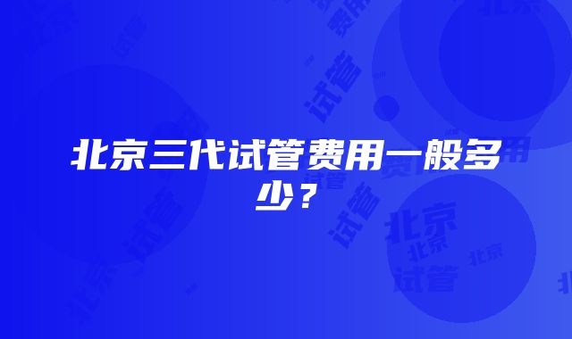 北京三代试管费用一般多少？