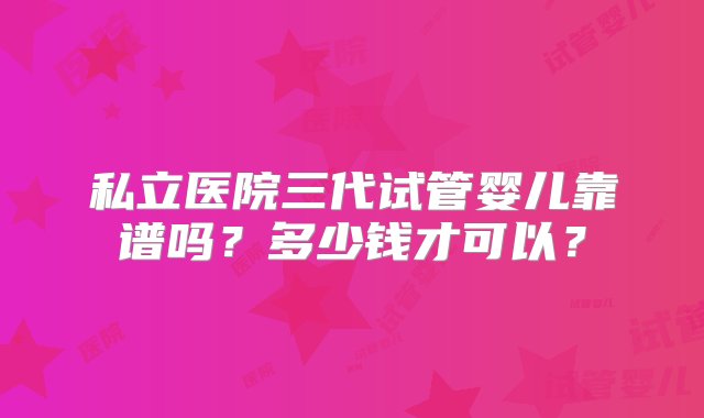 私立医院三代试管婴儿靠谱吗？多少钱才可以？