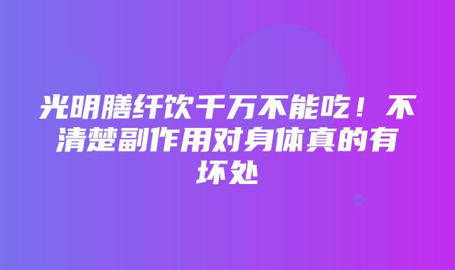 光明膳纤饮千万不能吃！不清楚副作用对身体真的有坏处