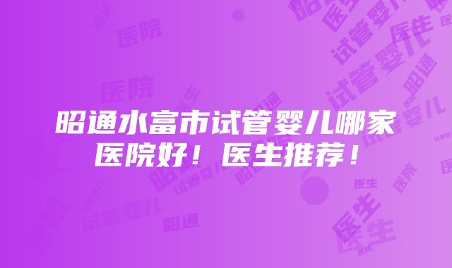 昭通水富市试管婴儿哪家医院好！医生推荐！