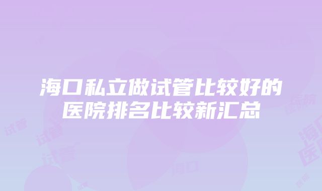 海口私立做试管比较好的医院排名比较新汇总