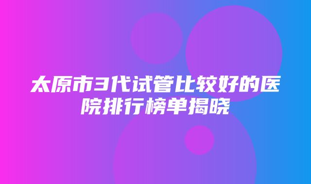 太原市3代试管比较好的医院排行榜单揭晓