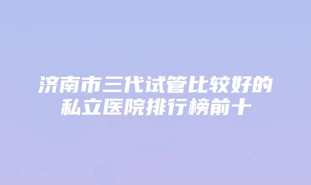 济南市三代试管比较好的私立医院排行榜前十