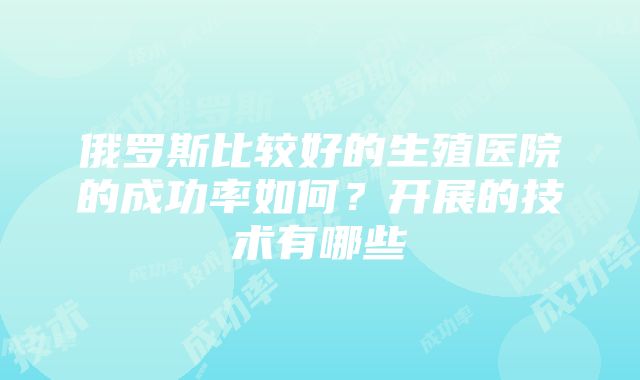 俄罗斯比较好的生殖医院的成功率如何？开展的技术有哪些