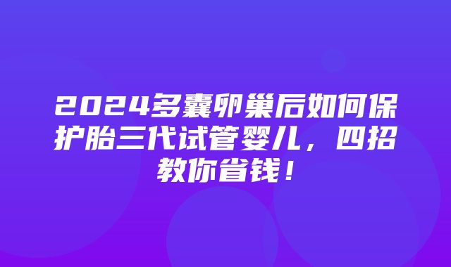 2024多囊卵巢后如何保护胎三代试管婴儿，四招教你省钱！