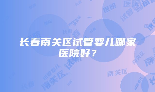 长春南关区试管婴儿哪家医院好？