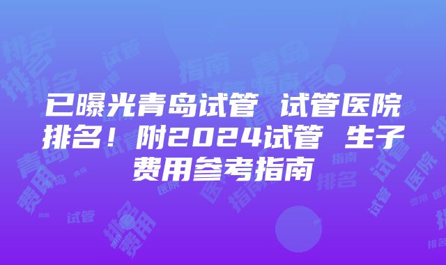 已曝光青岛试管 试管医院排名！附2024试管 生子费用参考指南