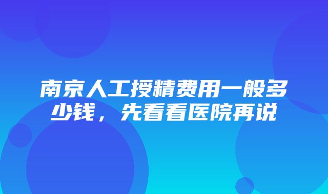 南京人工授精费用一般多少钱，先看看医院再说