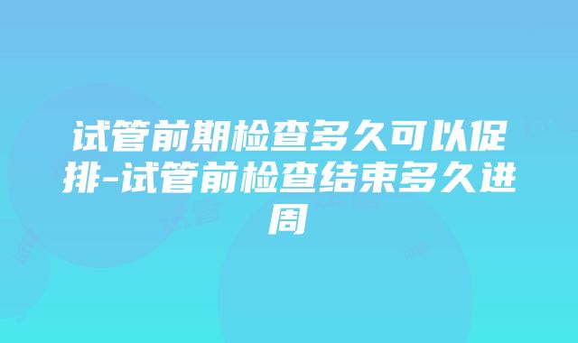 试管前期检查多久可以促排-试管前检查结束多久进周