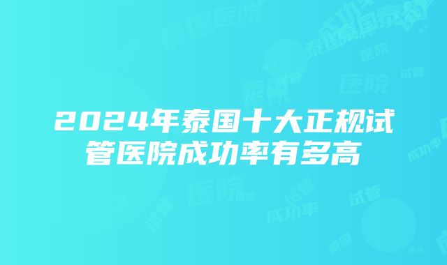 2024年泰国十大正规试管医院成功率有多高