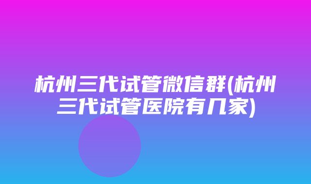 杭州三代试管微信群(杭州三代试管医院有几家)