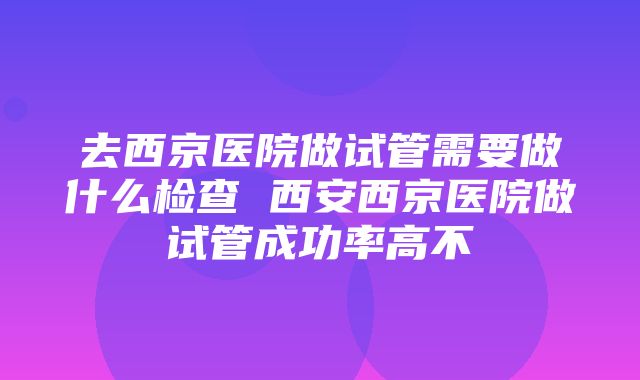 去西京医院做试管需要做什么检查 西安西京医院做试管成功率高不