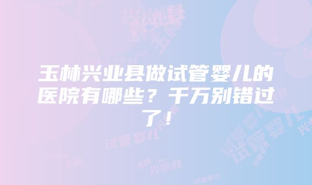 玉林兴业县做试管婴儿的医院有哪些？千万别错过了！