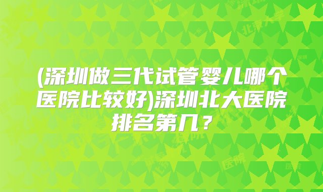 (深圳做三代试管婴儿哪个医院比较好)深圳北大医院排名第几？