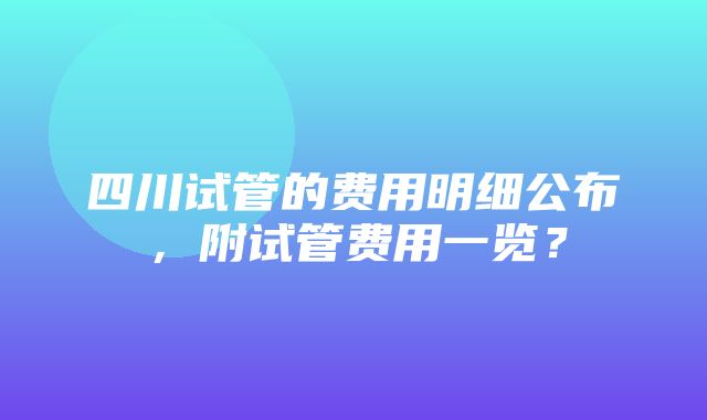 四川试管的费用明细公布，附试管费用一览？