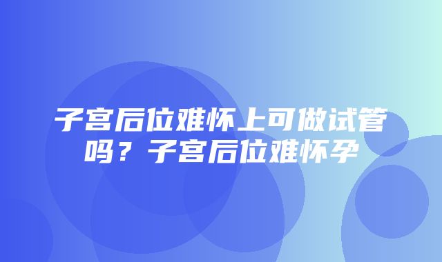 子宫后位难怀上可做试管吗？子宫后位难怀孕